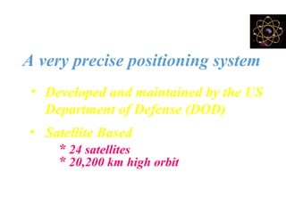 What is GPS ?
A very precise positioning system
• Developed and maintained by the US
Department of Defense (DOD)
• Satellite Based
* 24 satellites
* 20,200 km high orbit
 