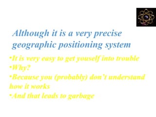BUT!
Although it is a very precise
geographic positioning system
•It is very easy to get youself into trouble
•Why?
•Because you (probably) don’t understand
how it works
•And that leads to garbage
 