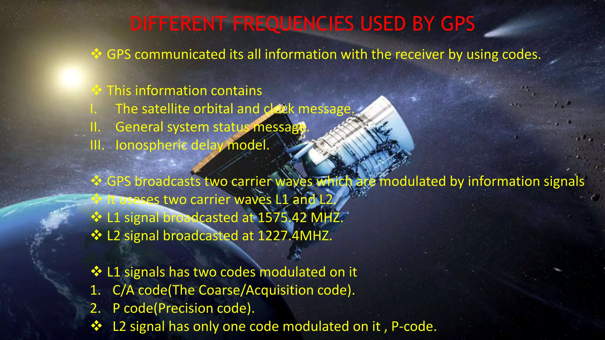  GPS communicated its all information with the receiver by using codes.
 This information contains
I. The satellite orbital and clock message.
II. General system status message.
III. Ionospheric delay model.
 GPS broadcasts two carrier waves which are modulated by information signals
 It useses two carrier waves L1 and L2.
 L1 signal broadcasted at 1575.42 MHZ.
 L2 signal broadcasted at 1227.4MHZ.
 L1 signals has two codes modulated on it
1. C/A code(The Coarse/Acquisition code).
2. P code(Precision code).
 L2 signal has only one code modulated on it , P-code.
DIFFERENT FREQUENCIES USED BY GPS
 