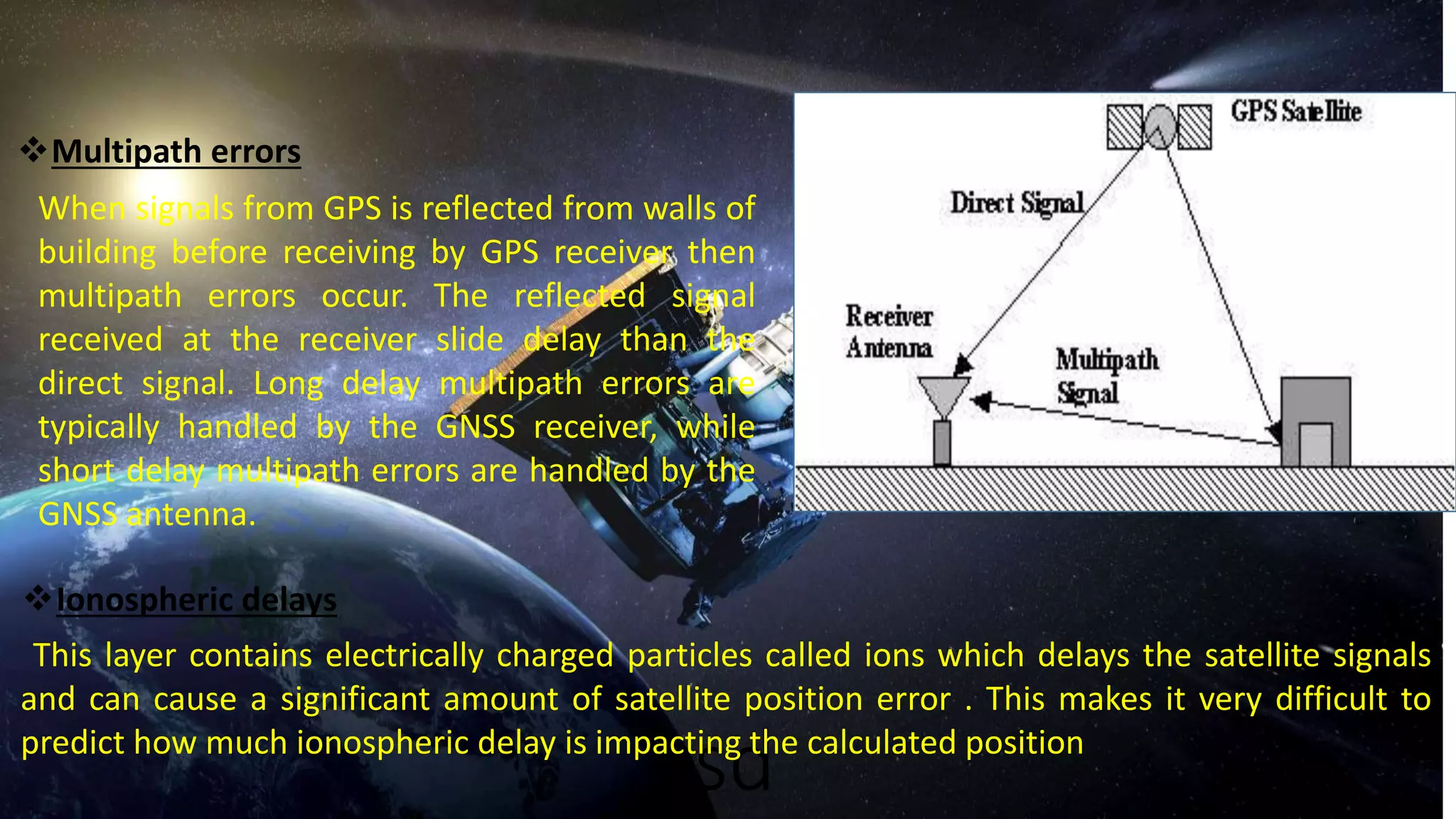 vsd
Multipath errors
When signals from GPS is reflected from walls of
building before receiving by GPS receiver then
multipath errors occur. The reflected signal
received at the receiver slide delay than the
direct signal. Long delay multipath errors are
typically handled by the GNSS receiver, while
short delay multipath errors are handled by the
GNSS antenna.
Ionospheric delays
This layer contains electrically charged particles called ions which delays the satellite signals
and can cause a significant amount of satellite position error . This makes it very difficult to
predict how much ionospheric delay is impacting the calculated position
 