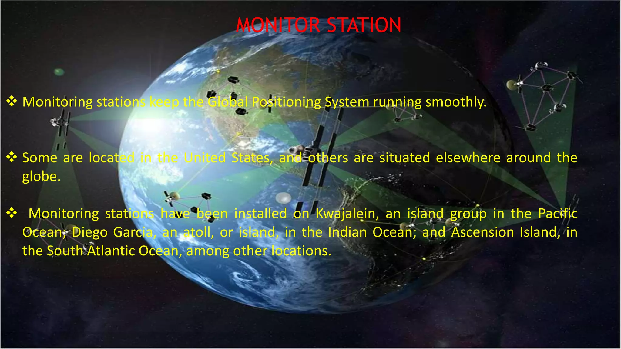 MONITOR STATION
 Monitoring stations keep the Global Positioning System running smoothly.
 Some are located in the United States, and others are situated elsewhere around the
globe.
 Monitoring stations have been installed on Kwajalein, an island group in the Pacific
Ocean; Diego Garcia, an atoll, or island, in the Indian Ocean; and Ascension Island, in
the South Atlantic Ocean, among other locations.
 