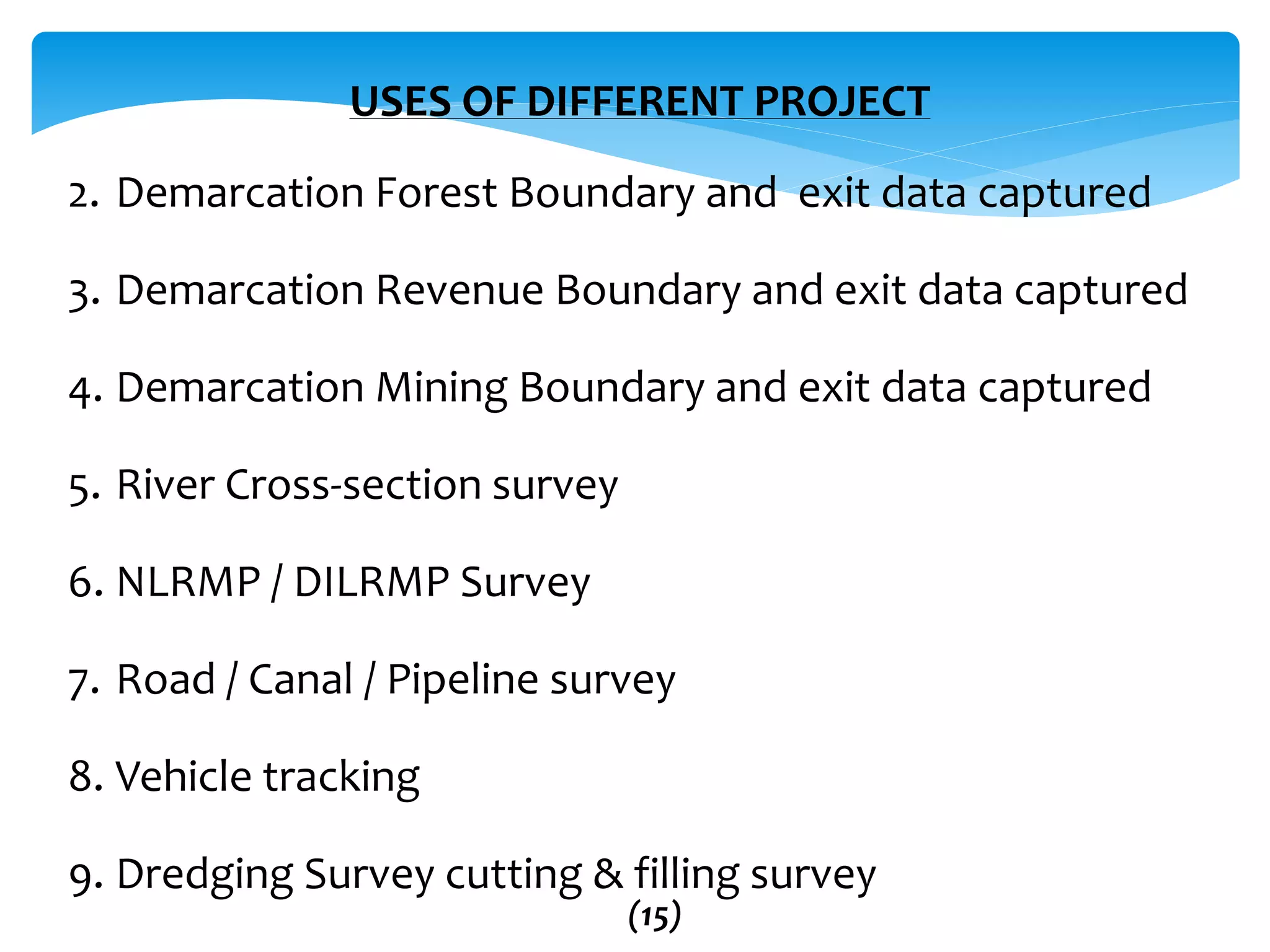 USES OF DIFFERENT PROJECT
2. Demarcation Forest Boundary and exit data captured
3. Demarcation Revenue Boundary and exit data captured
4. Demarcation Mining Boundary and exit data captured
5. River Cross-section survey
6. NLRMP / DILRMP Survey
7. Road / Canal / Pipeline survey
8. Vehicle tracking
9. Dredging Survey cutting & filling survey
(15)
 