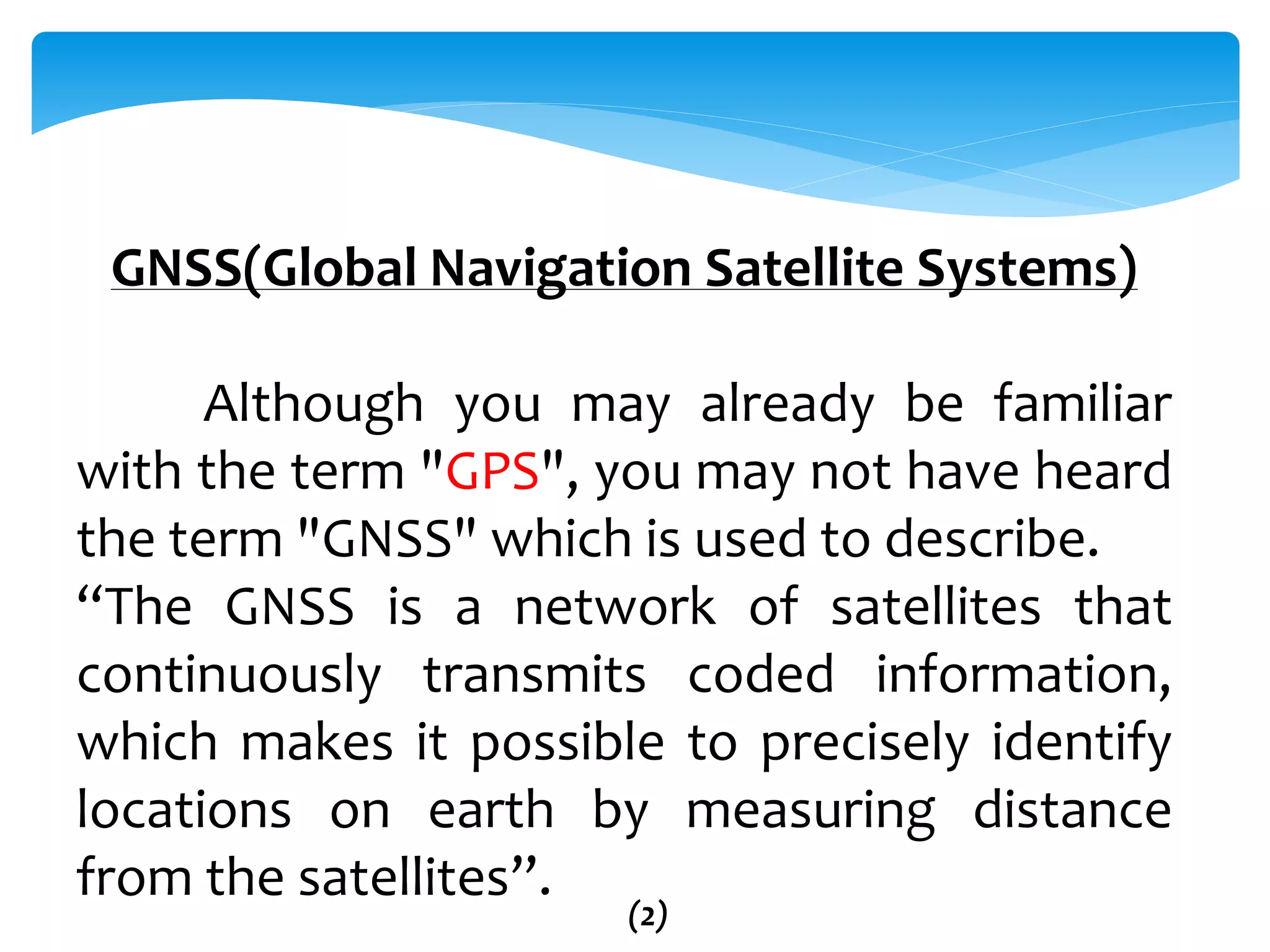 GNSS(Global Navigation Satellite Systems)
Although you may already be familiar
with the term "GPS", you may not have heard
the term "GNSS" which is used to describe.
“The GNSS is a network of satellites that
continuously transmits coded information,
which makes it possible to precisely identify
locations on earth by measuring distance
from the satellites”.
(2)
 