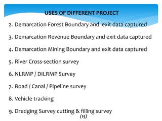 USES OF DIFFERENT PROJECT
2. Demarcation Forest Boundary and exit data captured
3. Demarcation Revenue Boundary and exit data captured
4. Demarcation Mining Boundary and exit data captured
5. River Cross-section survey
6. NLRMP / DILRMP Survey
7. Road / Canal / Pipeline survey
8. Vehicle tracking
9. Dredging Survey cutting & filling survey
(15)
 