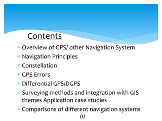  Overview of GPS/ other Navigation System
 Navigation Principles
 Constellation
 GPS Errors
 Differential GPS/DGPS
 Surveying methods and integration with GIS
themes Application case studies
 Comparisons of different navigation systems
Contents
(1)
 