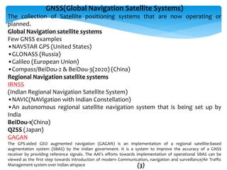GNSS(Global Navigation Satellite Systems)
The collection of Satellite positioning systems that are now operating or
planned.
Global Navigation satellite systems
Few GNSS examples
•NAVSTAR GPS (United States)
•GLONASS (Russia)
•Galileo (European Union)
•Compass/BeiDou-2 & BeiDou-3(2020) (China)
Regional Navigation satellite systems
IRNSS
(Indian Regional Navigation Satellite System)
•NAVIC(NAVigation with Indian Constellation)
•An autonomous regional satellite navigation system that is being set up by
India
BeiDou-1(China)
QZSS (Japan)
GAGAN
The GPS-aided GEO augmented navigation (GAGAN) is an implementation of a regional satellite-based
augmentation system (SBAS) by the Indian government. It is a system to improve the accuracy of a GNSS
receiver by providing reference signals. The AAI's efforts towards implementation of operational SBAS can be
viewed as the first step towards introduction of modern Communication, navigation and surveillance/Air Traffic
Management system over Indian airspace (3)
 