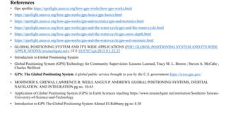 References
• Gps spotlite https://spotlight.unavco.org/how-gps-works/how-gps-works.html
• https://spotlight.unavco.org/how-gps-works/gps-basics/gps-basics.html
• https://spotlight.unavco.org/how-gps-works/gps-and-tectonics/gps-and-tectonics.html
• https://spotlight.unavco.org/how-gps-works/gps-and-the-water-cycle/gps-and-the-water-cycle.html
• https://spotlight.unavco.org/how-gps-works/gps-and-the-water-cycle/gps-snow-depth.html
• https://spotlight.unavco.org/how-gps-works/gps-and-the-water-cycle/gps-soil-moisture.html
• GLOBAL POSITIONING SYSTEM AND IT'S WIDE APPLICATIONS (PDF) GLOBAL POSITIONING SYSTEM AND IT'S WIDE
APPLICATIONS (researchgate.net), DOI:10.5707/cjit.2015.9.1.22.32
• Introduction to Global Positioning System
• Global Positioning System (GPS) Technology for Community Supervision: Lessons Learned, Tracy M. L. Brown ; Steven A. McCabe ;
Charles Wellford
• GPS: The Global Positioning System A global public service brought to you by the U.S. government https://www.gps.gov/
• MOHINDER S. GREWAL LAWRENCE R. WEILL ANGUS P. ANDREWS GLOBAL POSITIONING SYSTEMS, INERTIAL
NAVIGATION, AND INTEGRATION pg no. 10-65
• Application of Global Positioning System (GPS) in Earth Sciences teaching https://www.researchgate.net/institution/Southern-Taiwan-
University-of-Science-and-Technology
• Introduction to GPS The Global Positioning System Ahmed El-Rabbany pg no 4-30
 