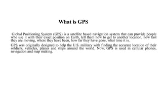 What is GPS
Global Positioning System (GPS) is a satellite based navigation system that can provide people
who use it with their exact position on Earth, tell them how to get to another location, how fast
they are moving, where they have been, how far they have gone, what time it is.
GPS was originally designed to help the U.S. military with finding the accurate location of their
soldiers, vehicles, planes and ships around the world. Now, GPS is used in cellular phones,
navigation and map making.
 