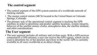 The control segment
• The control segment of the GPS system consists of a worldwide network of
tracking stations.
• The master control station (MCS) located in the United States at Colorado
Springs, Colorado.
• The primary task of the operational control segment is tracking the GPS
satellites in order to determine and predict satellite locations, system integrity,
behavior of the satellite atomic clocks, atmospheric data, the satellite almanac,
and other considerations.
The User segment
• The user segment includes all military and civilian users. With a GPS receiver
connected to a GPS antenna, a user can receive the GPS signals, which can be
used to determine his or her position anywhere in the world. GPS is currently
available to all users worldwide at no direct charge.
 