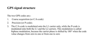 GPS signal structure
The two GPS codes are;-
1. Coarse acquisition (or C/A-code)
2. Precision (or P-code).
3. The C/A-code is modulated onto the L1 carrier only, while the P-code is
modulated onto both the L1 and the L2 carriers. This modulation is called
biphase modulation, because the carrier phase is shifted by 180° when the code
value changes from zero to one or from one to zero
 