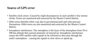 Source of GPS error
• Satellite clock errors: Caused by slight discrepancies in each satellite’s four atomic
clocks. Errors are monitored and corrected by the Master Control Station.
• Orbit errors:Satellite orbits vary due to gravitational pull and solar pressure
fluctuations. Orbit errors are also monitored and corrected by the Master Control
Station.
• Ionospheric interference: The ionosphere is the layer of the atmosphere from 50 to
500 km altitude that consists primarily of ionized air. Ionospheric interference
causes the GPS satellite radio signals to be refracted as they pass through the
earth’s atmosphere – causing the signals to slow down or speed up.
 