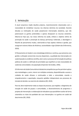 Página 15 de 122
1 INTRODUÇÃO
A atual conjuntura impõe desafios próprios, maioritariamente relacionados com a
necessidade de rentabilizar recursos nos diversos domínios da sociedade. Durante
décadas as instituições de saúde perpetraram intervenções aleatórias, que não
potenciavam os ganhos pretendidos e apenas dissipavam os recursos existentes.
Observa-se hoje que, nas novas reformas da saúde, embora o objetivo último de
promoção da saúde e prevenção da doença permaneça inalterado, a abordagem e
filosofia de pensamento mudou, valorizando-se hoje aspetos relativos à gestão, que
asseguram maiores índices de eficiência, racionalidade e rigor (Ordem dos Enfermeiros,
2010).
O Planeamento em Saúde é uma metodologia dinâmica e contínua, que preconiza uma
gestão e utilização racional dos recursos disponíveis, a qualidade das intervenções em
saúde baseada na evidência científica, bem como o processo de formulação de políticas
públicas de saúde e a definição de prioridades que espelhem as reais necessidades de
saúde das comunidades e da população (Imperatori & Giraldes, 1993).
O Enfermeiro de Saúde Comunitária é dotado de competências que lhe permitem aplicar
esta metodologia e, assim, intervir em múltiplos contextos, disponibilizando o acesso a
cuidados de saúde eficazes e continuados a toda a comunidade, visando o
empoderamento e capacitação, enquanto aptidões indispensáveis aos processos de
tomada de decisão e ao exercício de cidadania (OE, 2010).
Para tal, deve implementar todas as etapas do processo, que engloba: o diagnóstico de
situação de saúde de grupos e comunidades, o desenvolvimento de programas e
projetos de intervenção e a elaboração de indicadores que possibilitem avaliar de forma
sistemática os níveis de qualidade das suas intervenções e os ganhos em saúde daí
decorrentes (OE, 2010).
 