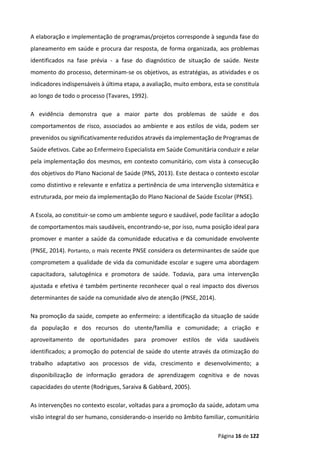 Página 16 de 122
A elaboração e implementação de programas/projetos corresponde à segunda fase do
planeamento em saúde e procura dar resposta, de forma organizada, aos problemas
identificados na fase prévia - a fase do diagnóstico de situação de saúde. Neste
momento do processo, determinam-se os objetivos, as estratégias, as atividades e os
indicadores indispensáveis à última etapa, a avaliação, muito embora, esta se constituía
ao longo de todo o processo (Tavares, 1992).
A evidência demonstra que a maior parte dos problemas de saúde e dos
comportamentos de risco, associados ao ambiente e aos estilos de vida, podem ser
prevenidos ou significativamente reduzidos através da implementação de Programas de
Saúde efetivos. Cabe ao Enfermeiro Especialista em Saúde Comunitária conduzir e zelar
pela implementação dos mesmos, em contexto comunitário, com vista à consecução
dos objetivos do Plano Nacional de Saúde (PNS, 2013). Este destaca o contexto escolar
como distintivo e relevante e enfatiza a pertinência de uma intervenção sistemática e
estruturada, por meio da implementação do Plano Nacional de Saúde Escolar (PNSE).
A Escola, ao constituir-se como um ambiente seguro e saudável, pode facilitar a adoção
de comportamentos mais saudáveis, encontrando-se, por isso, numa posição ideal para
promover e manter a saúde da comunidade educativa e da comunidade envolvente
(PNSE, 2014). Portanto, o mais recente PNSE considera os determinantes de saúde que
comprometem a qualidade de vida da comunidade escolar e sugere uma abordagem
capacitadora, salutogénica e promotora de saúde. Todavia, para uma intervenção
ajustada e efetiva é também pertinente reconhecer qual o real impacto dos diversos
determinantes de saúde na comunidade alvo de atenção (PNSE, 2014).
Na promoção da saúde, compete ao enfermeiro: a identificação da situação de saúde
da população e dos recursos do utente/família e comunidade; a criação e
aproveitamento de oportunidades para promover estilos de vida saudáveis
identificados; a promoção do potencial de saúde do utente através da otimização do
trabalho adaptativo aos processos de vida, crescimento e desenvolvimento; a
disponibilização de informação geradora de aprendizagem cognitiva e de novas
capacidades do utente (Rodrigues, Saraiva & Gabbard, 2005).
As intervenções no contexto escolar, voltadas para a promoção da saúde, adotam uma
visão integral do ser humano, considerando-o inserido no âmbito familiar, comunitário
 