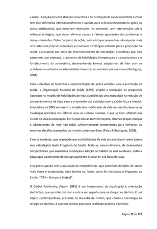Página 17 de 122
e social. A opção por uma atuação preventiva e de promoção de saúde no âmbito escolar
tem sido defendida internacionalmente e aponta para o desenvolvimento de ações no
plano institucional, que encerram alterações no ambiente, com intervenções sob o
enfoque ecológico, que visam eliminar causas e fatores agravantes dos problemas e
desajustamentos. Outro conjunto de ações, com enfoque preventivo, são aquelas mais
centradas nos próprios indivíduos e envolvem estratégias voltadas para a promoção da
saúde psicossocial por meio do desenvolvimento de estratégias específicas que lhes
permitem, por exemplo, o aumento de habilidades interpessoais e comunicativas e o
fortalecimento da autoestima, desenvolvendo formas adaptativas de lidar com os
problemas e enfrentar as adversidades inerentes ao contexto em que vivem (Rodrigues,
2004).
Com o objetivo de fomentar a implementação de ações voltadas para a promoção de
saúde, a Organização Mundial de Saúde (1997) propõe a realização de programas
baseados no modelo de habilidades de vida, considerado uma estratégia na redução de
comportamentos de risco e para o aumento dos cuidados com a saúde física e mental.
A iniciativa da OMS em inserir o modelo das habilidades de vida nas escolas deve-se às
mudanças ocorridas nos últimos anos na cultura mundial, o que se tem refletido nos
estilos de vida da população. Em função dessas transformações, observa-se que crianças
e adolescentes de hoje não estão suficientemente competentes para enfrentar os
enormes desafios e pressões do mundo contemporâneo (Paiva & Rodrigues, 2008).
É neste contexto, que se propõe que as habilidades de vida se constituam como base e
eixo estratégico deste Programa de Saúde. Trata-se, essencialmente, de desenvolver
competências, que auxiliem a promoção e adoção de hábitos de vida saudáveis, entre a
população adolescente de um Agrupamento Escolar de Vila Nova de Gaia.
Esta preocupação com a aquisição de competências, que permitam decisões de saúde
mais livres e esclarecidas, está latente na forma como foi intitulado o Programa de
Saúde: “GPS – Guia para Ser(es)”.
O Global Positioning System (GPS) é um instrumento de localização e orientação
eletrónico, que permite calcular a rota a ser seguida para se chegar ao destino. É um
objeto contemporâneo, presente no dia-a-dia de muitos, que coloca a tecnologia ao
serviço do Homem, e que nos remete para uma realidade próxima e familiar.
 