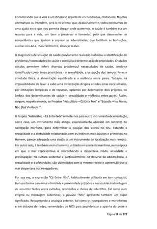Página 18 de 122
Considerando que a vida é um itinerário repleto de encruzilhadas, obstáculos, trajetos
alternativos ou interditos, será lícito afirmar que, ocasionalmente, todos precisamos de
uma ajuda extra que nos permita chegar onde queremos. A saúde é também ela um
recurso para a vida, um bem a preservar e fomentar, pelo que desenvolver as
competências que ajudem a superar as adversidades, que facilitem as transições,
auxiliar-nos-ão a, mais facilmente, alcançar o alvo.
O diagnóstico de situação de saúde previamente realizado viabilizou a identificação de
problemas/necessidades de saúde e conduziu à determinação de prioridades. Os dados
obtidos permitem inferir diversos problemas/ necessidades de saúde, tendo-se
identificado como áreas prioritárias - a sexualidade, a ocupação dos tempos livres e
atividade física, a alimentação equilibrada e a violência entre pares. Todavia, na
impossibilidade de levar a cabo uma intervenção dirigida a todas estas necessidades,
por limitações temporais e de recursos, optamos por desenvolver dois projetos, no
âmbito dos determinantes de saúde – sexualidade e violência entre pares. Assim,
surgem, respetivamente, os Projetos “Astrolábio – Cá Ente Nós” e “Bússola – No Norte,
Não (h)á Violência!”.
O Projeto “Astrolábio – Cá Entre Nós” remete-nos para outro instrumento de orientação,
neste caso, um instrumento mais antigo, essencialmente utilizado em contexto de
navegação marítima, para determinar a posição dos astros no céu. Estando a
sexualidade e a afetividade relacionadas com os instintos mais básicos e primitivos no
Homem, parece adequada uma alusão a um instrumento de localização mais remoto.
Por outro lado, é também um instrumento utilizado em contexto marítimo, numa época
em que o mar representava o desconhecido e despertava medo, ansiedade e
preocupação. Na cultura ocidental e particularmente no decurso da adolescência, a
sexualidade e a afetividade, são vivenciados com o mesmo receio e apreensão que o
mar despertava nos navegadores.
Por sua vez, a expressão “Cá Entre Nós”, habitualmente utilizada em tom coloquial,
transporta-nos para uma intimidade e proximidade próprias e necessárias à abordagem
de assuntos tantas vezes evitados, reprimidos e cheios de interditos. Tal como num
enigma ou mensagem subliminar, a palavra “Nós” apresenta também um duplo
significado. Recuperando a analogia anterior, tal como os navegadores e marinheiros
eram dotados de redes, remendadas de NÓS para providenciar a apanha do peixe e
 