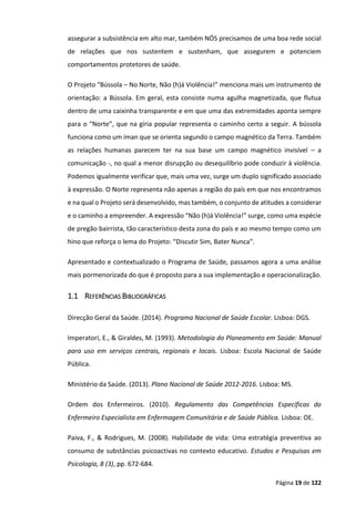 Página 19 de 122
assegurar a subsistência em alto mar, também NÓS precisamos de uma boa rede social
de relações que nos sustentem e sustenham, que assegurem e potenciem
comportamentos protetores de saúde.
O Projeto “Bússola – No Norte, Não (h)á Violência!” menciona mais um instrumento de
orientação: a Bússola. Em geral, esta consiste numa agulha magnetizada, que flutua
dentro de uma caixinha transparente e em que uma das extremidades aponta sempre
para o “Norte”, que na gíria popular representa o caminho certo a seguir. A bússola
funciona como um íman que se orienta segundo o campo magnético da Terra. Também
as relações humanas parecem ter na sua base um campo magnético invisível – a
comunicação -, no qual a menor disrupção ou desequilíbrio pode conduzir à violência.
Podemos igualmente verificar que, mais uma vez, surge um duplo significado associado
à expressão. O Norte representa não apenas a região do país em que nos encontramos
e na qual o Projeto será desenvolvido, mas também, o conjunto de atitudes a considerar
e o caminho a empreender. A expressão “Não (h)á Violência!” surge, como uma espécie
de pregão bairrista, tão característico desta zona do país e ao mesmo tempo como um
hino que reforça o lema do Projeto: “Discutir Sim, Bater Nunca”.
Apresentado e contextualizado o Programa de Saúde, passamos agora a uma análise
mais pormenorizada do que é proposto para a sua implementação e operacionalização.
1.1 REFERÊNCIAS BIBLIOGRÁFICAS
Direcção Geral da Saúde. (2014). Programa Nacional de Saúde Escolar. Lisboa: DGS.
Imperatori, E., & Giraldes, M. (1993). Metodologia do Planeamento em Saúde: Manual
para uso em serviços centrais, regionais e locais. Lisboa: Escola Nacional de Saúde
Pública.
Ministério da Saúde. (2013). Plano Nacional de Saúde 2012-2016. Lisboa: MS.
Ordem dos Enfermeiros. (2010). Regulamento das Competências Específicas do
Enfermeiro Especialista em Enfermagem Comunitária e de Saúde Pública. Lisboa: OE.
Paiva, F., & Rodrigues, M. (2008). Habilidade de vida: Uma estratégia preventiva ao
consumo de substâncias psicoactivas no contexto educativo. Estudos e Pesquisas em
Psicologia, 8 (3), pp. 672-684.
 