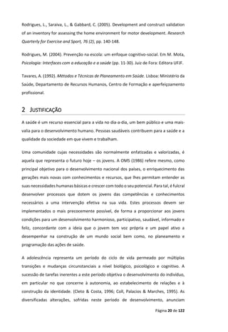 Página 20 de 122
Rodrigues, L., Saraiva, L., & Gabbard, C. (2005). Development and construct validation
of an inventory for assessing the home environment for motor development. Research
Quarterly for Exercise and Sport, 76 (2), pp. 140-148.
Rodrigues, M. (2004). Prevenção na escola: um enfoque cognitivo-social. Em M. Mota,
Psicologia: Interfaces com a educação e a saúde (pp. 11-30). Juiz de Fora: Editora UFJF.
Tavares, A. (1992). Métodos e Técnicas de Planeamento em Saúde. Lisboa: Ministério da
Saúde, Departamento de Recursos Humanos, Centro de Formação e aperfeiçoamento
profissional.
2 JUSTIFICAÇÃO
A saúde é um recurso essencial para a vida no dia-a-dia, um bem público e uma mais-
valia para o desenvolvimento humano. Pessoas saudáveis contribuem para a saúde e a
qualidade da sociedade em que vivem e trabalham.
Uma comunidade cujas necessidades são normalmente enfatizadas e valorizadas, é
aquela que representa o futuro hoje – os jovens. A OMS (1986) refere mesmo, como
principal objetivo para o desenvolvimento nacional dos países, o enriquecimento das
gerações mais novas com conhecimentos e recursos, que lhes permitam entender as
suas necessidades humanas básicas e crescer com todo o seu potencial. Para tal, é fulcral
desenvolver processos que dotem os jovens das competências e conhecimentos
necessários a uma intervenção efetiva na sua vida. Estes processos devem ser
implementados o mais precocemente possível, de forma a proporcionar aos jovens
condições para um desenvolvimento harmonioso, participativo, saudável, informado e
feliz, concordante com a ideia que o jovem tem voz própria e um papel ativo a
desempenhar na construção de um mundo social bem como, no planeamento e
programação das ações de saúde.
A adolescência representa um período do ciclo de vida permeado por múltiplas
transições e mudanças circunstanciais a nível biológico, psicológico e cognitivo. A
sucessão de tarefas inerentes a este período objetiva o desenvolvimento do indivíduo,
em particular no que concerne à autonomia, ao estabelecimento de relações e à
construção da identidade. (Cleto & Costa, 1996; Coll, Palacios & Marches, 1995). As
diversificadas alterações, sofridas neste período de desenvolvimento, anunciam
 