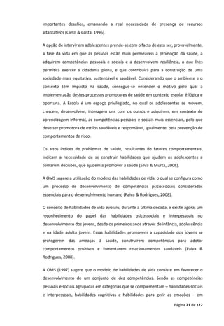 Página 21 de 122
importantes desafios, emanando a real necessidade de presença de recursos
adaptativos (Cleto & Costa, 1996).
A opção de intervir em adolescentes prende-se com o facto de esta ser, provavelmente,
a fase da vida em que as pessoas estão mais permeáveis à promoção da saúde, a
adquirem competências pessoais e sociais e a desenvolvem resiliência, o que lhes
permitirá exercer a cidadania plena, e que contribuirá para a construção de uma
sociedade mais equitativa, sustentável e saudável. Considerando que o ambiente e o
contexto têm impacto na saúde, consegue-se entender o motivo pelo qual a
implementação destes processos promotores de saúde em contexto escolar é lógica e
oportuna. A Escola é um espaço privilegiado, no qual os adolescentes se movem,
crescem, desenvolvem, interagem uns com os outros e adquirem, em contexto de
aprendizagem informal, as competências pessoais e sociais mais essenciais, pelo que
deve ser promotora de estilos saudáveis e responsável, igualmente, pela prevenção de
comportamentos de risco.
Os altos índices de problemas de saúde, resultantes de fatores comportamentais,
indicam a necessidade de se construir habilidades que ajudem os adolescentes a
tomarem decisões, que ajudem a promover a saúde (Silva & Murta, 2008).
A OMS sugere a utilização do modelo das habilidades de vida, o qual se configura como
um processo de desenvolvimento de competências psicossociais consideradas
essenciais para o desenvolvimento humano (Paiva & Rodrigues, 2008).
O conceito de habilidades de vida evoluiu, durante a última década, e existe agora, um
reconhecimento do papel das habilidades psicossociais e interpessoais no
desenvolvimento dos jovens, desde os primeiros anos através de infância, adolescência
e na idade adulta jovem. Essas habilidades promovem a capacidade dos jovens se
protegerem das ameaças à saúde, construírem competências para adotar
comportamentos positivos e fomentarem relacionamentos saudáveis (Paiva &
Rodrigues, 2008).
A OMS (1997) sugere que o modelo de habilidades de vida consiste em favorecer o
desenvolvimento de um conjunto de dez competências. Sendo as competências
pessoais e sociais agrupadas em categorias que se complementam – habilidades sociais
e interpessoais, habilidades cognitivas e habilidades para gerir as emoções – em
 