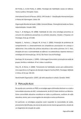 Página 27 de 122
Del Prette, Z., & Del Prette, A. (2005). Psicologia das habilidades sociais na infância:
Teoria e prática. Petropólis: Vozes.
International Council of Nurses. (2011). CIPE Versão 2 - Classificação Internacional para
a Prática de Enfermagem. Lisboa: OE
Organização Mundial de Saúde. (1986). Carta de Ottawa - Promoção da Saúde nos Países
Industrializados. Canadá: OMS.
Paiva, F., & Rodrigues, M. (2008). Habilidade de vida: Uma estratégia preventiva ao
consumo de substâncias psicoactivas no contexto educativo. Estudos e Pesquisas em
Psicologia, 8 (3), pp. 672-684.
Reppold, C., Pacheco, J., Bargadi, M., & Hutz, C. (2002). Prevenção de problemas de
comportamento e o desenvolvimento de competências psicossociais em crianças e
adolecentes: Uma análise das práticas educativas e dos estilos parentais. Em C. Hutz,
Situações de risco e vulnerabilidade na infância e na adolescência: Aspectos teóricos e
estratégias de intervenção (pp. 10-51). São Paulo: Casa do Psicólogo.
Stanhope, M. & Lancaster, J. (1999) – Enfermagem Comunitária: promoção da saúde de
grupos, famílias e indivíduos. 4ª ed. Lisboa: Lusociência
Silva, M., & Murta, S. (2008). Treinamento de habilidades sociais para adolescentes:
Uma experiência no Programa de Atenção Integral à Família (PAIF). Psicologia: Reflexão
e Crítica, 22 (1), pp. 136-143.
World Health Organization. (1997). Life skills education in schools. Genebra: WHO.
3 POPULAÇÃO ALVO
De acordo com o previsto no PNSE as estratégias agora delineadas destinam-se a toda a
comunidade educativa do AEC, nomeadamente, da EB 2/3 Padre António Luís Moreira.
Como comunidade educativa consideram-se todos os professores, auxiliares de ação
educativa, alunos, pais e encarregados de educação e outros profissionais.
Em particular, as estratégias propostas visam responder às necessidades de saúde,
previamente identificadas, dos alunos do sexto ano do mesmo agrupamento, através de
um diagnóstico de situação de saúde.
 