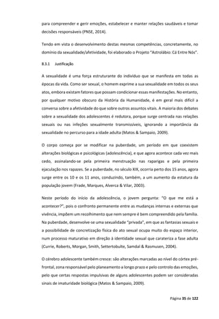Página 35 de 122
para compreender e gerir emoções, estabelecer e manter relações saudáveis e tomar
decisões responsáveis (PNSE, 2014).
Tendo em vista o desenvolvimento destas mesmas competências, concretamente, no
domínio da sexualidade/afetividade, foi elaborado o Projeto “Astrolábio: Cá Entre Nós”.
8.3.1 Justificação
A sexualidade é uma força estruturante do indivíduo que se manifesta em todas as
épocas da vida. Como ser sexual, o homem exprime a sua sexualidade em todos os seus
atos, embora existam fatores que possam condicionar essas manifestações. No entanto,
por qualquer motivo obscuro da História da Humanidade, é em geral mais difícil a
conversa sobre a afetividade do que sobre outros assuntos vitais. A maioria dos debates
sobre a sexualidade dos adolescentes é redutora, porque surge centrada nas relações
sexuais ou nas infeções sexualmente transmissíveis, ignorando a importância da
sexualidade no percurso para a idade adulta (Matos & Sampaio, 2009).
O corpo começa por se modificar na puberdade, um período em que coexistem
alterações biológicas e psicológicas (adolescência), e que agora acontece cada vez mais
cedo, assinalando-se pela primeira menstruação nas raparigas e pela primeira
ejaculação nos rapazes. Se a puberdade, no século XIX, ocorria perto dos 15 anos, agora
surge entre os 10 e os 11 anos, conduzindo, também, a um aumento da estatura da
população jovem (Frade, Marques, Alverca & Vilar, 2003).
Neste período do início da adolescência, o jovem pergunta: “O que me está a
acontecer?”, pois o confronto permanente entre as mudanças internas e externas que
vivência, impõem um recolhimento que nem sempre é bem compreendido pela família.
Na puberdade, desenvolve-se uma sexualidade “privada”, em que as fantasias sexuais e
a possibilidade de concretização física do ato sexual ocupa muito do espaço interior,
num processo maturativo em direção à identidade sexual que carateriza a fase adulta
(Currie, Roberts, Morgan, Smith, Settertobulte, Samdal & Rasmusen, 2004).
O cérebro adolescente também cresce: são alterações marcadas ao nível do córtex pré-
frontal, zona responsável pelo planeamento a longo prazo e pelo controlo das emoções,
pelo que certas respostas impulsivas de alguns adolescentes podem ser consideradas
sinais de imaturidade biológica (Matos & Sampaio, 2009).
 