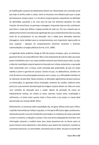 Página 36 de 122
As modificações corporais da adolescência devem ser relacionadas com a pressão social
que hoje se verifica sobre o corpo, como se houvesse uma ditadura para que o corpo
permanecesse sempre jovem. E o território corporal ganhou importância na definição
da identidade, passando a ser uma zona de que nos devemos apropriar em cada
instante: de certa forma, os piercings e tatuagens, frequentes hoje em dia, contribuem
para fazer o mapa que define o espaço privado de cada um. Por isso, importa que os
adolescentes tomem consciência do significado dos seus comportamentos face ao corpo,
antes de se precipitarem na sua alteração: isto é válido para alterações externas
(tatuagens), como também para os comportamentos com importante repercussão na
área corporal - doenças do comportamento alimentar (anorexia e bulimia),
automutilações e cirurgias plásticas (Currie, et al., 2004).
A magnitude deste problema atinge já 19% dos jovens europeus, pois, os anteriores,
gostariam de ter um corpo diferente. Mas o mais importante de tudo foi saber que estes
jovens insatisfeitos com o seu corpo também achavam que tinham pouco valor, ou seja,
a ideia da insatisfação corporal aparecia misturada com a baixa autoestima, o que pode
estar relacionado com a crença, muito veiculada pela publicidade, de que um corpo
esbelto e jovem é garantia de sucesso. Conclui-se que, na adolescência, constitui um
sinal de alarme uma preocupação excessiva com o corpo, ou a dificuldade mantida em
se relacionar através dele. Neste contexto, as alterações significativas de peso (excesso
ou diminuição), as agressões físicas (mutilação, tentativa de suicídio, violência entre
pares) ou a permanente desvalorização da imagem corporal devem ser tidas em conta
num contexto de educação para a saúde. Apesar da perceção do corpo ser
habitualmente realista, em ambos os sexos, acarreta, muitas vezes, insatisfação e
sofrimento, e é tanto maior quanto maior o fosso entre o seu corpo e o corpo ideal
apresentado nas revistas (WHO, 2011).
Efetivamente, as conversas sobre sexualidade são, em geral, difíceis entre pais e filhos,
a opinião transmitida por ambos os grupos, e é em geral difícil para alguns professores,
sobretudo quando o assunto transborda a procriação e as mudanças do corpo, passando
a incluir o erotismo, a sedução e o prazer. Para uma forma adequada de contribuir com
informação coerente e credível nesta área, basta basearmo-nos na forma como os
jovens tomam como importante a vida afetiva e que valores lhe imprimem, levando-os
a promover parcerias, na comunidade, necessárias para as obter. Aos pais e à escola não
 