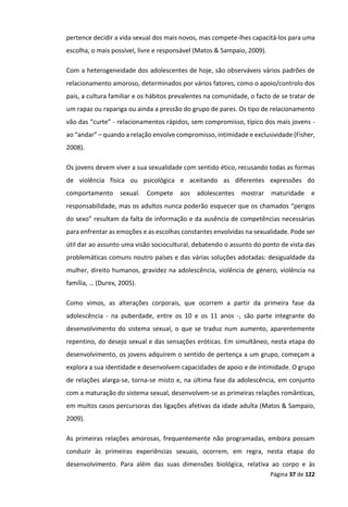 Página 37 de 122
pertence decidir a vida sexual dos mais novos, mas compete-lhes capacitá-los para uma
escolha, o mais possível, livre e responsável (Matos & Sampaio, 2009).
Com a heterogeneidade dos adolescentes de hoje, são observáveis vários padrões de
relacionamento amoroso, determinados por vários fatores, como o apoio/controlo dos
pais, a cultura familiar e os hábitos prevalentes na comunidade, o facto de se tratar de
um rapaz ou rapariga ou ainda a pressão do grupo de pares. Os tipo de relacionamento
vão das “curte” - relacionamentos rápidos, sem compromisso, típico dos mais jovens -
ao “andar” – quando a relação envolve compromisso, intimidade e exclusividade (Fisher,
2008).
Os jovens devem viver a sua sexualidade com sentido ético, recusando todas as formas
de violência física ou psicológica e aceitando as diferentes expressões do
comportamento sexual. Compete aos adolescentes mostrar maturidade e
responsabilidade, mas os adultos nunca poderão esquecer que os chamados “perigos
do sexo” resultam da falta de informação e da ausência de competências necessárias
para enfrentar as emoções e as escolhas constantes envolvidas na sexualidade. Pode ser
útil dar ao assunto uma visão sociocultural, debatendo o assunto do ponto de vista das
problemáticas comuns noutro países e das várias soluções adotadas: desigualdade da
mulher, direito humanos, gravidez na adolescência, violência de género, violência na
família, … (Durex, 2005).
Como vimos, as alterações corporais, que ocorrem a partir da primeira fase da
adolescência - na puberdade, entre os 10 e os 11 anos -, são parte integrante do
desenvolvimento do sistema sexual, o que se traduz num aumento, aparentemente
repentino, do desejo sexual e das sensações eróticas. Em simultâneo, nesta etapa do
desenvolvimento, os jovens adquirem o sentido de pertença a um grupo, começam a
explora a sua identidade e desenvolvem capacidades de apoio e de intimidade. O grupo
de relações alarga-se, torna-se misto e, na última fase da adolescência, em conjunto
com a maturação do sistema sexual, desenvolvem-se as primeiras relações românticas,
em muitos casos percursoras das ligações afetivas da idade adulta (Matos & Sampaio,
2009).
As primeiras relações amorosas, frequentemente não programadas, embora possam
conduzir às primeiras experiências sexuais, ocorrem, em regra, nesta etapa do
desenvolvimento. Para além das suas dimensões biológica, relativa ao corpo e às
 