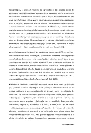 Página 38 de 122
transformações, e relacional, referente às representações das relações, estilos de
comunicação e estabelecimento de compromissos, a sexualidade integra também uma
dimensão ética e sociocultural, relacionada com as opções, responsabilidades da vida
sexual e a influência da cultura, valores e normas e, ainda, uma dimensão psicológica,
ligada às emoções, sentimentos, afetos e atitudes. Estas emoções estão relacionadas
com diferentes formas de amor. Muito característico da adolescência, o amor romântico
carateriza-se por um impulso muito forte para a relação, uma imensa energia e interesse
em estar com o outro - paixão e enamoramento - e está relacionado com outra forma
de amor, o amor físico, relativo ao impulso sexual puro, em que a satisfação física é mais
procurada. Embora existam diferenças de género, a idade de início da vida sexual ativa
tem mostrado uma tendência para a antecipação (Fisher, 2008). Atualmente, os jovens
relatam a primeira relação sexual, em média, aos 16, 3 anos (Durex, 2005).
A prevalência e o aumento das infeções sexualmente transmissíveis (IST), em particular
o vírus da imunodeficiência humana (VIH); o aumento do número de casos de gravidez
na adolescência; bem como outros riscos ligados à atividade sexual, como o uso
inconsistente de métodos conceptivos, em específico do preservativo; o número de
parceiros e, concretamente, a existência de parceiros ocasionais; e a associação entre o
consumo de substâncias - álcool e drogas - e o comportamento sexual, torna os jovens
um grupo especialmente vulnerável, em particular se considerarmos os jovens
pertencentes a grupos populacionais socialmente e economicamente desfavorecidos –
eg. minorias étnicas (Matos, Simões, Tomé, Pereira & Diniz, 2006).
No entanto, a maior parte dos estudos (Carvalho & Batista, 2006; Kirby, 2001) mostra
que, apesar da necessária informação, não é apenas por estarem informadas que as
pessoas modificam o seu comportamento. As crenças, acerca da utilização de
preservativo, por exemplo; as atitudes, positivas ou negativas; a perceção de apoio por
parte das pessoas significativas, como a família e os pares; as práticas parentais; e as
competências comportamentais - relacionadas com as capacidades de comunicação,
assertividade, negociação, autoeficácia - e, ainda, a intenção de ter, de forma
consistente, comportamentos sexuais seguros/preventivos são variáveis extremamente
relevantes, quando procuramos explicar as razões pelas quais alguns jovens têm
comportamentos sexuais de risco. Uma questão específica neste âmbito refere-se à
relação entre a baixa perceção de risco, que alguns jovens apresentam, e as eventuais
 