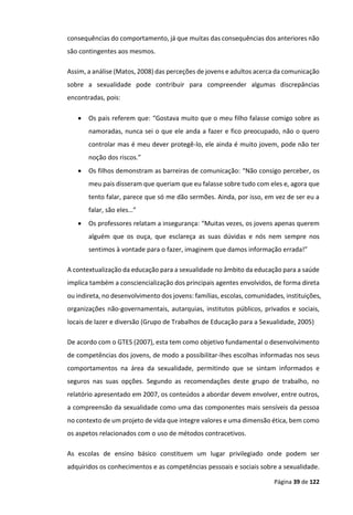 Página 39 de 122
consequências do comportamento, já que muitas das consequências dos anteriores não
são contingentes aos mesmos.
Assim, a análise (Matos, 2008) das perceções de jovens e adultos acerca da comunicação
sobre a sexualidade pode contribuir para compreender algumas discrepâncias
encontradas, pois:
 Os pais referem que: “Gostava muito que o meu filho falasse comigo sobre as
namoradas, nunca sei o que ele anda a fazer e fico preocupado, não o quero
controlar mas é meu dever protegê-lo, ele ainda é muito jovem, pode não ter
noção dos riscos.”
 Os filhos demonstram as barreiras de comunicação: “Não consigo perceber, os
meu pais disseram que queriam que eu falasse sobre tudo com eles e, agora que
tento falar, parece que só me dão sermões. Ainda, por isso, em vez de ser eu a
falar, são eles…”
 Os professores relatam a insegurança: “Muitas vezes, os jovens apenas querem
alguém que os ouça, que esclareça as suas dúvidas e nós nem sempre nos
sentimos à vontade para o fazer, imaginem que damos informação errada!”
A contextualização da educação para a sexualidade no âmbito da educação para a saúde
implica também a consciencialização dos principais agentes envolvidos, de forma direta
ou indireta, no desenvolvimento dos jovens: famílias, escolas, comunidades, instituições,
organizações não-governamentais, autarquias, institutos públicos, privados e sociais,
locais de lazer e diversão (Grupo de Trabalhos de Educação para a Sexualidade, 2005)
De acordo com o GTES (2007), esta tem como objetivo fundamental o desenvolvimento
de competências dos jovens, de modo a possibilitar-lhes escolhas informadas nos seus
comportamentos na área da sexualidade, permitindo que se sintam informados e
seguros nas suas opções. Segundo as recomendações deste grupo de trabalho, no
relatório apresentado em 2007, os conteúdos a abordar devem envolver, entre outros,
a compreensão da sexualidade como uma das componentes mais sensíveis da pessoa
no contexto de um projeto de vida que integre valores e uma dimensão ética, bem como
os aspetos relacionados com o uso de métodos contracetivos.
As escolas de ensino básico constituem um lugar privilegiado onde podem ser
adquiridos os conhecimentos e as competências pessoais e sociais sobre a sexualidade.
 