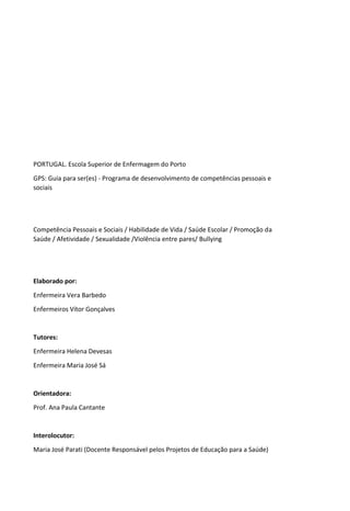 PORTUGAL. Escola Superior de Enfermagem do Porto
GPS: Guia para ser(es) - Programa de desenvolvimento de competências pessoais e
sociais
Competência Pessoais e Sociais / Habilidade de Vida / Saúde Escolar / Promoção da
Saúde / Afetividade / Sexualidade /Violência entre pares/ Bullying
Elaborado por:
Enfermeira Vera Barbedo
Enfermeiros Vítor Gonçalves
Tutores:
Enfermeira Helena Devesas
Enfermeira Maria José Sá
Orientadora:
Prof. Ana Paula Cantante
Interolocutor:
Maria José Parati (Docente Responsável pelos Projetos de Educação para a Saúde)
 