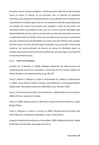 Página 42 de 122
Da análise anterior resultou o problema – 58,0% dos jovens refere não ter tido educação
sexual na escola. O anterior, ao ser priorizado, com os restantes 32 problemas
levantados, pela utilização do método de Hanlon, foi considerado como o problema com
necessidade de resolução urgente, por ter uma amplitude moderada na população; pela
sua relação com muitos outros fatores que compõem o estilo de vida tendo uma
implicância direta na qualidade de vida; e por ser um tema que fácil abordagem pela
disponibilidade de recursos e por ser um tema tão sensível nesta faixa etária, quer para
os adolescentes pela curiosidade e stress que isso pode causar quer para os educadores
(eg. pais e professores) pela dificuldade que muitas vezes tem abordar estes assuntos
de forma natural. Os focos de Enfermagem levantados e que orientarão a intervenção
tratam-se: da consciencialização, da literacia, da crença, da identidade sexual, da
emoção, da perceção, do desenvolvimento adolescente, da autoimagem, da autoestima,
e do comportamento sexual.
8.3.1.2 Referências Bibliográficas
Carvalho, M., & Baptista, A. (2006). Modelos explicativos dos determinantes dos
comportamentos preventivos associados à transmissão do VIH. Revista Lusófona de
Ciência da Mente e do Comportamento, 8, pp. 163-192.
Curie, C., Roberts, C., Morgan, A., Smith, R., Settertobulte, W., Samdal, O., & Rasmussen,
V. (2004). Young People's Health in Context, Heath Behaviour in School-aged Children
(HBSC) study: international report from 2001/2002 survey. Genebra: WHO.
Durex. (25 de Novembro de 2014). Give and Receive - (2005) Global Sex Survey Results.
Obtido de Durex: www.durex.com/gss
Fisher, H. (2008). Porque Amamos: A Natureza e a Química do Amor Romântico. Lisboa:
Relógio D'Água.
Frade, A., Marques, A., Alverca, C., & Vilar, D. (2003). Educação Sexual na Escola: Guia
para Professores, Formadores e Educadores. Lisboa: Texto Editores.
Grupo de Trabalho de Educação para a Sexualidade. (2005). Relatório Preliminar. Obtido
de Ministério da Educação: www.dgidc.min-edu.pt
 