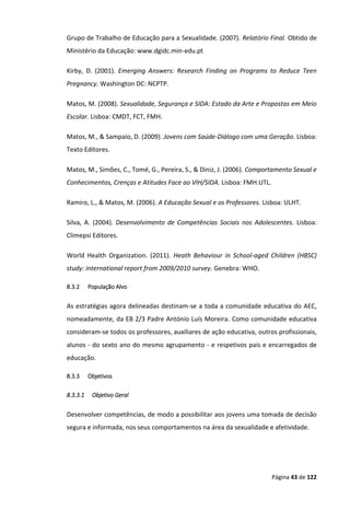Página 43 de 122
Grupo de Trabalho de Educação para a Sexualidade. (2007). Relatório Final. Obtido de
Ministério da Educação: www.dgidc.min-edu.pt
Kirby, D. (2001). Emerging Answers: Research Finding on Programs to Reduce Teen
Pregnancy. Washington DC: NCPTP.
Matos, M. (2008). Sexualidade, Segurança e SIDA: Estado da Arte e Propostas em Meio
Escolar. Lisboa: CMDT, FCT, FMH.
Matos, M., & Sampaio, D. (2009). Jovens com Saúde-Diálogo com uma Geração. Lisboa:
Texto Editores.
Matos, M., Simões, C., Tomé, G., Pereira, S., & Diniz, J. (2006). Comportamento Sexual e
Conhecimentos, Crenças e Atitudes Face ao VIH/SIDA. Lisboa: FMH.UTL.
Ramiro, L., & Matos, M. (2006). A Educação Sexual e os Professores. Lisboa: ULHT.
Silva, A. (2004). Desenvolvimento de Competências Sociais nos Adolescentes. Lisboa:
Climepsi Editores.
World Health Organization. (2011). Heath Behaviour in School-aged Children (HBSC)
study: international report from 2009/2010 survey. Genebra: WHO.
8.3.2 População Alvo
As estratégias agora delineadas destinam-se a toda a comunidade educativa do AEC,
nomeadamente, da EB 2/3 Padre António Luís Moreira. Como comunidade educativa
consideram-se todos os professores, auxiliares de ação educativa, outros profissionais,
alunos - do sexto ano do mesmo agrupamento - e respetivos pais e encarregados de
educação.
8.3.3 Objetivos
8.3.3.1 Objetivo Geral
Desenvolver competências, de modo a possibilitar aos jovens uma tomada de decisão
segura e informada, nos seus comportamentos na área da sexualidade e afetividade.
 