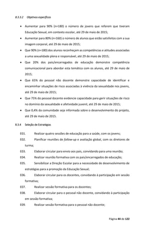Página 44 de 122
8.3.3.2 Objetivos específicos
 Aumentar para 90% (n=180) o número de jovens que referem que tiveram
Educação Sexual, em contexto escolar, até 29 de maio de 2015;
 Aumentar para 80% (n=160) o número de alunos que estão satisfeitos com a sua
imagem corporal, até 29 de maio de 2015;
 Que 90% (n=180) dos alunos reconheçam as competências e atitudes associadas
a uma sexualidade plena e responsável, até 29 de maio de 2015;
 Que 20% dos pais/encarregados de educação demonstre competência
comunicacional para abordar esta temática com os alunos, até 29 de maio de
2015;
 Que 65% do pessoal não docente demonstre capacidade de identificar e
encaminhar situações de risco associadas à vivência da sexualidade nos jovens,
até 29 de maio de 2015;
 Que 75% do pessoal docente evidencie capacidade para gerir situações de risco
no domínio da sexualidade e afetividade juvenil, até 29 de maio de 2015;
 Que 0,4% da comunidade seja informada sobre o desenvolvimento do projeto,
até 29 de maio de 2015.
8.3.4 Seleção de Estratégias
E01. Realizar quatro sessões de educação para a saúde, com os jovens;
E02. Planificar reuniões de follow-up e avaliação global, com os diretores de
turma;
E03. Elaborar circular para envio aos pais, convidando para uma reunião;
E04. Realizar reunião formativa com os pais/encarregados de educação;
E05. Sensibilizar a Direção Escolar para a necessidade de desenvolvimento de
estratégias para a promoção da Educação Sexual;
E06. Elaborar circular para os docentes, convidando à participação em sessão
formativa;
E07. Realizar sessão formativa para os docentes;
E08. Elaborar circular para o pessoal não docente, convidando à participação
em sessão formativa;
E09. Realizar sessão formativa para o pessoal não docente;
 