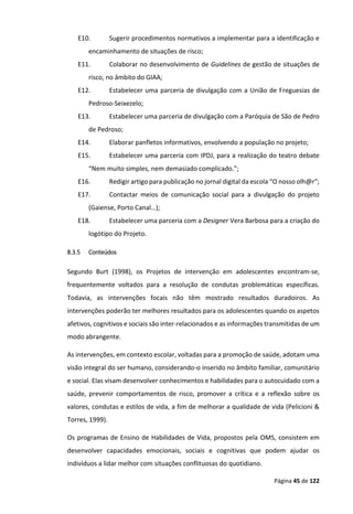 Página 45 de 122
E10. Sugerir procedimentos normativos a implementar para a identificação e
encaminhamento de situações de risco;
E11. Colaborar no desenvolvimento de Guidelines de gestão de situações de
risco, no âmbito do GIAA;
E12. Estabelecer uma parceria de divulgação com a União de Freguesias de
Pedroso-Seixezelo;
E13. Estabelecer uma parceria de divulgação com a Paróquia de São de Pedro
de Pedroso;
E14. Elaborar panfletos informativos, envolvendo a população no projeto;
E15. Estabelecer uma parceria com IPDJ, para a realização do teatro debate
“Nem muito simples, nem demasiado complicado.”;
E16. Redigir artigo para publicação no jornal digital da escola “O nosso olh@r”;
E17. Contactar meios de comunicação social para a divulgação do projeto
(Gaiense, Porto Canal…);
E18. Estabelecer uma parceria com a Designer Vera Barbosa para a criação do
logótipo do Projeto.
8.3.5 Conteúdos
Segundo Burt (1998), os Projetos de intervenção em adolescentes encontram-se,
frequentemente voltados para a resolução de condutas problemáticas específicas.
Todavia, as intervenções focais não têm mostrado resultados duradoiros. As
intervenções poderão ter melhores resultados para os adolescentes quando os aspetos
afetivos, cognitivos e sociais são inter-relacionados e as informações transmitidas de um
modo abrangente.
As intervenções, em contexto escolar, voltadas para a promoção de saúde, adotam uma
visão integral do ser humano, considerando-o inserido no âmbito familiar, comunitário
e social. Elas visam desenvolver conhecimentos e habilidades para o autocuidado com a
saúde, prevenir comportamentos de risco, promover a crítica e a reflexão sobre os
valores, condutas e estilos de vida, a fim de melhorar a qualidade de vida (Pelicioni &
Torres, 1999).
Os programas de Ensino de Habilidades de Vida, propostos pela OMS, consistem em
desenvolver capacidades emocionais, sociais e cognitivas que podem ajudar os
indivíduos a lidar melhor com situações conflituosas do quotidiano.
 