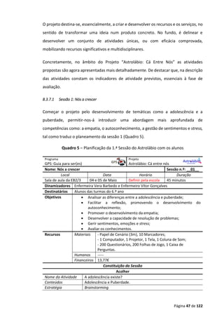 Página 47 de 122
O projeto destina-se, essencialmente, a criar e desenvolver os recursos e os serviços, no
sentido de transformar uma ideia num produto concreto. No fundo, é delinear e
desenvolver um conjunto de atividades únicas, ou com eficácia comprovada,
mobilizando recursos significativos e multidisciplinares.
Concretamente, no âmbito do Projeto “Astrolábio: Cá Entre Nós” as atividades
propostas são agora apresentadas mais detalhadamente. De destacar que, na descrição
das atividades constam os indicadores de atividade previstos, essenciais à fase de
avaliação.
8.3.7.1 Sessão 1: Nós a crescer
Começar o projeto pelo desenvolvimento de temáticas como a adolescência e a
puberdade, permitir-nos-á introduzir uma abordagem mais aprofundada de
competências como: a empatia, o autoconhecimento, a gestão de sentimentos e stress,
tal como traduz o planeamento da sessão 1 (Quadro 5).
Quadro 5 – Planificação da 1.ª Sessão do Astrolábio com os alunos
Programa Projeto
GPS: Guia para ser(es) Astrolábio: Cá entre nós
Nome: Nós a crescer Sessão n.º: __01__
Local Data Horário Duração
Sala de aula da EB2/3 04 e 05 de Maio Definir pela escola 45 minutos
Dinamizadores Enfermeira Vera Barbedo e Enfermeiro Vítor Gonçalves
Destinatários Alunos das turmas do 6.º ano
Objetivos  Analisar as diferenças entre a adolescência e puberdade;
 Facilitar a reflexão, promovendo o desenvolvimento do
autoconhecimento;
 Promover o desenvolvimento da empatia;
 Desenvolver a capacidade de resolução de problemas;
 Gerir sentimentos, emoções e stress;
 Avaliar os conhecimentos.
Recursos Materiais - Papel de Cenário (3m), 10 Marcadores;
- 1 Computador, 1 Projetor, 1 Tela, 1 Coluna de Som;
- 200 Questionários, 200 Folhas de Jogo, 1 Caixa de
Perguntas.
Humanos -----
Financeiros 13,77€
Constituição da Sessão
Acolher
Nome da Atividade A adolescência existe?
Conteúdos Adolescência e Puberdade.
Estratégia Brainstorming
 