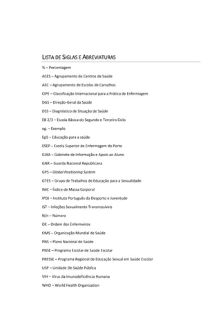 LISTA DE SIGLAS E ABREVIATURAS
% – Percentagem
ACES – Agrupamento de Centros de Saúde
AEC – Agrupamento de Escolas de Carvalhos
CIPE – Classificação Internacional para a Prática de Enfermagem
DGS – Direção-Geral da Saúde
DSS – Diagnóstico de Situação de Saúde
EB 2/3 – Escola Básica do Segundo e Terceiro Ciclo
eg. – Exemplo
EpS – Educação para a saúde
ESEP – Escola Superior de Enfermagem do Porto
GIAA – Gabinete de Informação e Apoio ao Aluno
GNR – Guarda Nacional Republicana
GPS – Global Positioning System
GTES – Grupo de Trabalhos de Educação para a Sexualidade
IMC – Índice de Massa Corporal
IPDJ – Instituto Português do Desporto e Juventude
IST – Infeções Sexualmente Transmissíveis
N/n – Número
OE – Ordem dos Enfermeiros
OMS – Organização Mundial de Saúde
PNS – Plano Nacional de Saúde
PNSE – Programa Escolar de Saúde Escolar
PRESSE – Programa Regional de Educação Sexual em Saúde Escolar
USP – Unidade De Saúde Pública
VIH – Vírus da Imunodeficiência Humana
WHO – World Health Organization
 