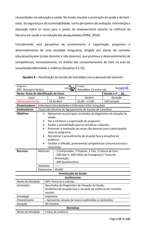 Página 54 de 122
necessidades em educação e saúde. No fundo, envolve a promoção da saúde e do bem-
estar, da segurança e da sustentabilidade, numa perspetiva de avaliação, intervenção e
educação sobre os riscos para a saúde, do empowerment assente na melhoria da
literacia em saúde e na redução das desigualdades (PNSE, 2014).
Considerando esta perspetiva de envolvimento e capacitação, propomos o
desenvolvimento de uma atividade integrativa, dirigida aos atores do contexto
educativo/escolar (corpo docente e não docente), que promova o desenvolvimento de
competências, nomeadamente, no âmbito dos comportamentos de risco na área da
sexualidade/afetividade e violência (Quadros 9 e 10).
Quadro 9 – Planificação da Sessão do Astrolábio com o pessoal não docente
Programa Projeto
GPS: Guia para Ser(es) Astrolábio: Cá entre nós
Nome: Guias de Identificação de Casos Sessão n.º: __01__
Local Data Horário Duração
Definir pela Escola 15 de Abril 15:00 – 17:00 120 minutos
Dinamizadores Enfermeira Vera Barbedo e Enfermeiro Vítor Gonçalves
Destinatários Corpo não docente do Agrupamento de Escolas de Carvalhos
Objetivos  Apresentar os principais resultados do diagnóstico de situação de
saúde;
 Dar a conhecer a organização do programa;
 Avaliar a sensibilidade para as temáticas a abordar;
 Promover a motivação do corpo não docente para a participação
ativa no programa;
 Normalizar o procedimento de atuação face a situações de
violência;
 Facilitar a reflexão, promovendo competências comunicacionais e
relacionais.
Recursos Materiais - 1 Computador, 1 Projetor, 1 Tela, 1 Coluna de Som;
- 200 Flyer’s, 200 Folhas de Fluxograma,7 Guias de
Orientação;
- 200 Questionários.
Humanos -----
Financeiros 05,60€
Constituição da Sessão
Acolhimento
Nome da Atividade GPS: Percurso a calcular…
Conteúdos Resultados do Diagnóstico de Situação de Saúde;
Guidelines de atuação face a situação de violência em contexto
escolar.
Estratégia Expositiva
Procedimento - Apresentar através de meios multimédia os conteúdos.
Duração 40 minutos
Workshop
Nome da Atividade Linhas de violência
 