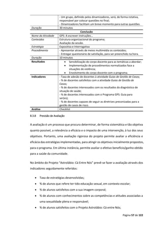 Página 57 de 122
- Um grupo, definido pelos dinamizadores, será, de forma rotativa,
responsável por colocar questões no final;
- Dinamizadores facilitam um breve momento para outras questões.
Duração 30 minutos
Conclusão
Nome da Atividade GPS: A escrever instruções…
Conteúdos Estrutura organizacional do programa;
Avaliação da sessão.
Estratégia Expositiva e Interrogativa
Procedimento - Apresentar através de meios multimédia os conteúdos;
- Entregar questionário de satisfação, para ser preenchido na hora.
Duração 10 minutos
Resultados  Sensibilização do corpo docente para as temáticas a abordar;
 Implementação de procedimentos normalizados face a
situações de violência;
 Envolvimento do corpo docente com o programa.
Indicadores - Taxa de adesão de docentes à atividade Guias de Gestão de Casos;
- % de docentes satisfeitos com a atividade Guias de Gestão de
Casos;
- % de docentes interessados com os resultados do diagnóstico de
situação de saúde;
- % de docentes interessados com o Programa GPS: Guia para
ser(es);
- % de docentes capazes de seguir as diretrizes preconizadas para a
gestão de casos de risco.
Análise Checklist
8.3.8 Previsão de Avaliação
A avaliação é um processo que procura determinar, de forma sistemática e tão objetiva
quanto possível, a relevância a eficácia e o impacto de uma intervenção, à luz dos seus
objetivos. Portanto, uma avaliação rigorosa do projeto permite avaliar a eficiência e
eficácia das estratégias implementadas, para atingir os objetivos inicialmente propostos,
para o programa. Em última instância, permite avaliar o efetivo benefício/ganho obtido
para a saúde da comunidade.
No âmbito do Projeto “Astrolábio: Cá Entre Nós” prevê-se fazer a avaliação através dos
indicadores seguidamente referidos:
 Taxa de estratégias desenvolvidas;
 % de alunos que refere ter tido educação sexual, em contexto escolar;
 % de alunos satisfeitos com a sua imagem corporal;
 % de alunos com conhecimentos sobre as competências e atitudes associadas a
uma sexualidade plena e responsável;
 % de alunos satisfeitos com o Projeto Astrolábio: Cá entre Nós;
 