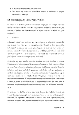 Página 58 de 122
 % de sessões desenvolvidas bem conduzidas;
 Taxa média de adesão da comunidade escolar às atividades do Projeto
Astrolábio: Cá entre Nós.
8.4 PROJETO BÚSSOLA: NO NORTE, NÃO (H)Á VIOLÊNCIA!
Na sequência do já referido, foi também idealizado um projeto cuja principal finalidade
seria o desenvolvimento das competências pessoais e relacionais, concretamente, no
domínio da violência em contexto escolar: o Projeto “Bússola: No Norte, Não (H)á
Violência!”
8.4.1 Justificação
A disrupção escolar é um fenómeno que representa uma forte fonte de preocupação
nas escolas, uma vez que os comportamentos disruptivos têm aumentado,
influenciando o processo de ensino-aprendizagem e as relações interpessoais em
contexto escolar. O Conselho Europeu assinalou, em 1989, que a violência nas escolas
constituía um problema escolar e declarou a necessidade dos sistemas educativos se
preocuparem em educar para a paz (Curie, et al., 2004).
O conceito disrupção escolar tem sido discutido no meio científico e, embora
frequentemente referenciado na literatura específica, assume ainda alguma novidade
no nosso País. A frequente utilização, na literatura científica, da expressão disruptive
behaviour justificou a preferência pelos seus equivalentes na língua portuguesa e
conduziu à aceitação do conceito de disrupção escolar como a transgressão das regras
escolares, prejudicando as condições de aprendizagem, o ambiente de ensino ou o
relacionamento na escola. Os comportamentos disruptivos incluem, assim, a indisciplina
e desvio às regras de trabalho escolar, a perturbação das relações entre pares e
problemas nas relações entre aluno e figura de autoridade - eg: o professor (Alexander,
2007).
O fenómeno do bullying é uma das várias formas de violência interpessoal,
traduzindo-.se por provocação entre pares, sublinhando-se que este fenómeno, assim
nomeado, não esgota todo o fenómeno de violência entre pares – por exemplo, não
inclui lutas ocasionais entre jovens ou o uso de força para resolver um conflito –, sendo,
 