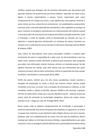 Página 61 de 122
conflitos: aqueles que divergem, têm de encontrar alternativas que não passem pela
agressão recíproca. Se quisermos de uma forma simplista - discordar sim, bater nunca.
Depois é preciso responsabilizar a pessoa. Somos responsáveis pelo nosso
comportamento em relação aos outros, o que significa que não pudemos controlar o
outro, temos, por isso, o dever de nos controlarmos - ter autodisciplina e autocontrolo.
Interessa, assim, lutar pela expressão dos sentimentos e não culpabilizar ou ameaçar os
pares. Conhecer as emoções é essencial para um relacionamento não violento, porque
a raiva (que todos nós sentimos) é uma resposta secundária a emoções anteriores, como
a frustração, o medo da rejeição, sentir-se desvalorizado ou criticado, por isso, se
adiarmos a resposta agressiva introduzindo um compasso de espera, ficaremos em
contacto com a razão-base do nosso mal-estar e evitaremos a descarga violenta (Matos
& Sampaio, 2009).
Uma cultura de não-violência entre pares pressupõem também o respeito pelos
sentimentos do outro e a capacidade de o saber ouvir. Se não entendemos o que nos
estão a dizer, devemos tentar reformular as palavras que escutamos, fazer perguntas
para obter mais informação, mostrar interesse, oferecer um exemplo pessoal: tal não
significa estarmos em acordo, quer dizer apenas que nos interessamos por quem
comunica connosco. São de evitar comentários críticos ou expressões de troça, porque
humilham e não facilitam a comunicação (Silva, 2004).
59,4% dos jovens, referem que, nos dois meses precedentes, haviam assistido a
situações de provocação na escola e 56,1% dos mesmos haviam mesmo estado
envolvidos numa luta, na escola. Face a situações de provocação ou violência, os não
envolvidos tendem a afastar-se (61,9%), observar (54,8%) e até encorajar o agressor
(10,7%). Os dados dizem, ainda, que a taxa de abandono escolar - saída do sistema de
ensino antes da conclusão da escolaridade obrigatória, dentro dos limites etários
previstos na lei – chega aos 1,6%, em Portugal (WHO, 2011).
Numa escola, onde se detetam comportamentos de humilhação e provocação, é
essencial compreender que temos três grupos de estudantes: os agressores, as vítimas
e o grupo mais numeroso, os que não fazem nada e fingem não ter a ver com o assunto.
Qualquer ação num estabelecimento de ensino com este tipo de problemas, deverá
começar por implicar os três tipos de alunos referidos, responsabilizando-os por ações
conjuntas: nunca se conseguirá nada de definitivo sem a participação ativa destes atores,
 