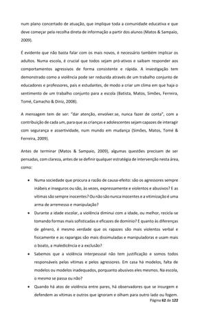 Página 62 de 122
num plano concertado de atuação, que implique toda a comunidade educativa e que
deve começar pela recolha direta de informação a partir dos alunos (Matos & Sampaio,
2009).
É evidente que não basta falar com os mais novos, é necessário também implicar os
adultos. Numa escola, é crucial que todos sejam pró-ativos e saibam responder aos
comportamentos agressivos de forma consistente e rápida. A investigação tem
demonstrado como a violência pode ser reduzida através de um trabalho conjunto de
educadores e professores, pais e estudantes, de modo a criar um clima em que haja o
sentimento de um trabalho conjunto para a escola (Batista, Matos, Simões, Ferreira,
Tomé, Camacho & Diniz, 2008).
A mensagem tem de ser: “dar atenção, envolver.se, nunca fazer de conta”, com a
contribuição de cada um, para que as crianças e adolescentes sejam capazes de interagir
com segurança e assertividade, num mundo em mudança (Simões, Matos, Tomé &
Ferreira, 2009).
Antes de terminar (Matos & Sampaio, 2009), algumas questões precisam de ser
pensadas, com clareza, antes de se definir qualquer estratégia de intervenção nesta área,
como:
 Numa sociedade que procura a razão de causa-efeito: são os agressores sempre
inábeis e inseguros ou são, às vezes, expressamente e violentos e abusivos? E as
vítimas são sempre inocentes? Ou não são nunca inocentes e a vitimização é uma
arma de arremesso e manipulação?
 Durante a idade escolar, a violência diminui com a idade, ou melhor, recicla-se
tomando formas mais sofisticadas e eficazes de domínio? E quanto às diferenças
de género, é mesmo verdade que os rapazes são mais violentos verbal e
fisicamente e as raparigas são mais dissimuladas e manipuladoras e usam mais
o boato, a maledicência e a exclusão?
 Sabemos que a violência interpessoal não tem justificação e somos todos
responsáveis pelas vítimas e pelos agressores. Em casa há modelos, falta de
modelos ou modelos inadequados, porquanto abusivos eles mesmos. Na escola,
o mesmo se passa ou não?
 Quando há atos de violência entre pares, há observadores que se insurgem e
defendem as vítimas e outros que ignoram e olham para outro lado ou fogem.
 