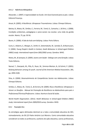 Página 66 de 122
8.4.1.2 Referências Bibliográficas
Alexander, J. (2007). A agressividade na Escola. Um Guia Essencial para os pais. Lisboa:
Editorial Presença.
Anaut, N. (2005). A Resiliência: Ultrapassar Traumatismos. Lisboa: Climepsi Editores.
Batista, B., Matos, M., Simões, C., Ferreira, M., Tomé, G., Camacho, I., & Diniz, J. (2008).
Condições ambientais, pedagógicas e psico-sociais nas escolas: uma visão da gestão
escolar. Noesis, 75, pp. 50-56.
Beane, A. (2006). A Sala de Aula sem Bullying. Lisboa: Porto Editora.
Curie, C., Roberts, C., Morgan, A., Smith, R., Settertobulte, W., Samdal, O., & Rasmussen,
V. (2004). Young People's Health in Context, Heath Behaviour in School-aged Children
(HBSC) study: international report from 2001/2002 survey. Genebra: WHO.
Matos, M., & Sampaio, D. (2009). Jovens com Saúde - Diálogo com uma Geração. Lisboa:
Texto Editores.
Nansel, T., Overpeck, M., Pilla, R., Ruan, W., Simmon-Morton, B., & Schmit, P. (2001).
Bullying behaviors among US youth. Journal of the American Medical Association, 285,
pp. 2094-2100.
Silva, A. (2004). Desenvolvimento de Competências Sociais nos Adolescentes. Lisboa:
Climepsi Editores.
Simões, C., Matos, M., Tomé, G., & Ferreira, M. (2009). Risco e Resiliência: Ultrapassar e
Vencer os Desafios - Manual de Promoção da Resiliência na Adolescência para pais e
Profissionais/Técnicos/Professores. Lisboa: Aventura Social & Saúde.
World Health Organization. (2011). Heath Behaviour in School-aged Children (HBSC)
study: international report from 2009/2010 survey. Genebra: WHO.
8.4.2 População Alvo
As estratégias agora delineadas destinam-se a toda a comunidade educativa do AEC,
nomeadamente, da EB 2/3 Padre António Luís Moreira. Como comunidade educativa
consideram-se todos os professores, auxiliares de ação educativa, outros profissionais,
 