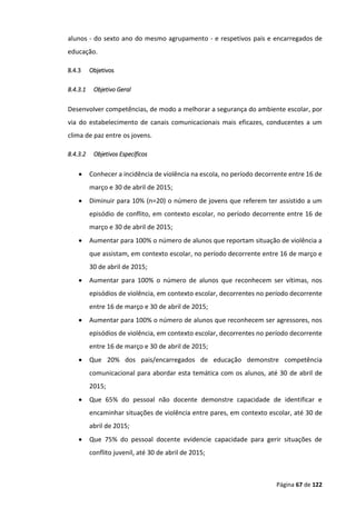 Página 67 de 122
alunos - do sexto ano do mesmo agrupamento - e respetivos pais e encarregados de
educação.
8.4.3 Objetivos
8.4.3.1 Objetivo Geral
Desenvolver competências, de modo a melhorar a segurança do ambiente escolar, por
via do estabelecimento de canais comunicacionais mais eficazes, conducentes a um
clima de paz entre os jovens.
8.4.3.2 Objetivos Específicos
 Conhecer a incidência de violência na escola, no período decorrente entre 16 de
março e 30 de abril de 2015;
 Diminuir para 10% (n=20) o número de jovens que referem ter assistido a um
episódio de conflito, em contexto escolar, no período decorrente entre 16 de
março e 30 de abril de 2015;
 Aumentar para 100% o número de alunos que reportam situação de violência a
que assistam, em contexto escolar, no período decorrente entre 16 de março e
30 de abril de 2015;
 Aumentar para 100% o número de alunos que reconhecem ser vítimas, nos
episódios de violência, em contexto escolar, decorrentes no período decorrente
entre 16 de março e 30 de abril de 2015;
 Aumentar para 100% o número de alunos que reconhecem ser agressores, nos
episódios de violência, em contexto escolar, decorrentes no período decorrente
entre 16 de março e 30 de abril de 2015;
 Que 20% dos pais/encarregados de educação demonstre competência
comunicacional para abordar esta temática com os alunos, até 30 de abril de
2015;
 Que 65% do pessoal não docente demonstre capacidade de identificar e
encaminhar situações de violência entre pares, em contexto escolar, até 30 de
abril de 2015;
 Que 75% do pessoal docente evidencie capacidade para gerir situações de
conflito juvenil, até 30 de abril de 2015;
 
