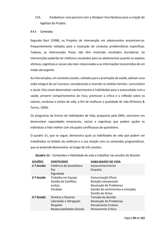 Página 69 de 122
E19. Estabelecer uma parceria com a Designer Vera Barbosa para a criação do
logótipo do Projeto.
8.4.5 Conteúdos
Segundo Burt (1998), os Projetos de intervenção em adolescentes encontram-se,
frequentemente voltados para a resolução de condutas problemáticas específicas.
Todavia, as intervenções focais não têm mostrado resultados duradoiros. As
intervenções poderão ter melhores resultados para os adolescentes quando os aspetos
afetivos, cognitivos e sociais são inter-relacionados e as informações transmitidas de um
modo abrangente.
As intervenções, em contexto escolar, voltadas para a promoção de saúde, adotam uma
visão integral do ser humano, considerando-o inserido no âmbito familiar, comunitário
e social. Elas visam desenvolver conhecimentos e habilidades para o autocuidado com a
saúde, prevenir comportamentos de risco, promover a crítica e a reflexão sobre os
valores, condutas e estilos de vida, a fim de melhorar a qualidade de vida (Pelicioni &
Torres, 1999).
Os programas de Ensino de Habilidades de Vida, propostos pela OMS, consistem em
desenvolver capacidades emocionais, sociais e cognitivas que podem ajudar os
indivíduos a lidar melhor com situações conflituosas do quotidiano.
O quadro 11, que se segue, demonstra quais as habilidades de vida que podem ser
trabalhadas no âmbito da violência e a sua relação com os conteúdos programáticos,
que se pretende desenvolver ao longo de três sessões.
Quadro 11 – Conteúdos e Habilidade de vida a trabalhar nas sessões do Bússola
SESSÕES CONTEÚDOS HABILIDADES DE VIDA
1.ª Sessão Violência do Quotidiano
Paz
Dignidade
Autoconhecimento
Empatia
2.ª Sessão Trabalho em Equipa
Gestão de Conflitos
Justiça
Verdade
Comunicação Eficaz
Relação Interpessoal
Resolução de Problemas
Gestão de sentimentos e emoções
Gestão de Stress
3.ª Sessão Direitos e Deveres
Liberdade e Obrigação
Respeito
Responsabilidade (Social)
Tomada de decisão
Resolução de Problemas
Pensamento Criativo
Pensamento Crítico
 