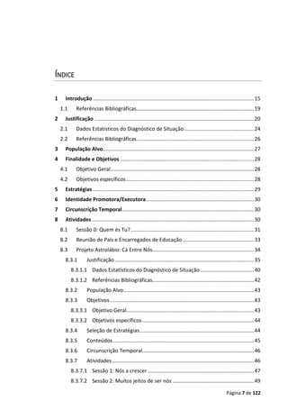Página 7 de 122
ÍNDICE
1 Introdução ...............................................................................................................15
1.1 Referências Bibliográficas.................................................................................19
2 Justificação ..............................................................................................................20
2.1 Dados Estatísticos do Diagnóstico de Situação................................................24
2.2 Referências Bibliográficas.................................................................................26
3 População Alvo........................................................................................................27
4 Finalidade e Objetivos ............................................................................................28
4.1 Objetivo Geral...................................................................................................28
4.2 Objetivos específicos........................................................................................28
5 Estratégias ...............................................................................................................29
6 Identidade Promotora/Executora ..........................................................................30
7 Circunscrição Temporal...........................................................................................30
8 Atividades................................................................................................................30
8.1 Sessão 0: Quem és Tu?.....................................................................................31
8.2 Reunião de Pais e Encarregados de Educação .................................................33
8.3 Projeto Astrolábio: Cá Entre Nós......................................................................34
8.3.1 Justificação................................................................................................35
8.3.1.1 Dados Estatísticos do Diagnóstico de Situação.....................................40
8.3.1.2 Referências Bibliográficas......................................................................42
8.3.2 População Alvo..........................................................................................43
8.3.3 Objetivos ...................................................................................................43
8.3.3.1 Objetivo Geral........................................................................................43
8.3.3.2 Objetivos específicos.............................................................................44
8.3.4 Seleção de Estratégias...............................................................................44
8.3.5 Conteúdos .................................................................................................45
8.3.6 Circunscrição Temporal.............................................................................46
8.3.7 Atividades..................................................................................................46
8.3.7.1 Sessão 1: Nós a crescer .........................................................................47
8.3.7.2 Sessão 2: Muitos jeitos de ser nós ........................................................49
 