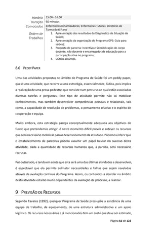 Página 82 de 122
Horário 15:00 - 16:00
Duração 60 minutos
Convocados Enfermeiros Dinamizadores; Enfermeiras Tutoras; Diretores de
Turma do 6.º ano
Ordem de
Trabalhos
1. Apresentação dos resultados do Diagnóstico de Situação de
Saúde;
2. Apresentação da organização do Programa GPS: Guia para
ser(es);
3. Proposta de parceria: Incentivo e Sensibilização do corpo
docente, não docente e encarregados de educação para a
participação ativa no programa;
4. Outros assuntos.
8.6 PEDDY PAPER
Uma das atividades propostas no âmbito do Programa de Saúde foi um peddy paper,
que é uma atividade, que recorre a uma estratégia, essencialmente, lúdica, pois implica
a realização de uma prova pedestre, que consiste num percurso ao qual estão associadas
diversas tarefas e perguntas. Este tipo de atividade permite não só mobilizar
conhecimentos, mas também desenvolver competências pessoais e relacionais, tais
como, a capacidade de resolução de problemas, o pensamento criativo e o espírito de
cooperação e equipa.
Muito embora, esta estratégia pareça conceptualmente adequada aos objetivos de
fundo que pretendemos atingir, é neste momento difícil prever e antever os recursos
que será necessário mobilizar para o desenvolvimento da atividade. Podemos inferir que
o estabelecimento de parcerias poderá assumir um papel basilar no sucesso desta
atividade, dada a quantidade de recursos humanos que, à partida, será necessário
recrutar.
Por outro lado, e tendo em conta que esta será uma das últimas atividades a desenvolver,
é espectável que ela permita colmatar necessidades e falhas que sejam reveladas
através da avaliação contínua do Programa. Assim, os conteúdos a abordar no âmbito
desta atividade estarão muito dependentes da avaliação de processo, a realizar.
9 PREVISÃO DE RECURSOS
Segundo Tavares (1992), qualquer Programa de Saúde pressupõe a existência de uma
equipa de trabalho, de equipamento, de uma estrutura administrativa e um apoio
logístico. Os recursos necessários e já mencionados têm um custo que deve ser estimado,
 