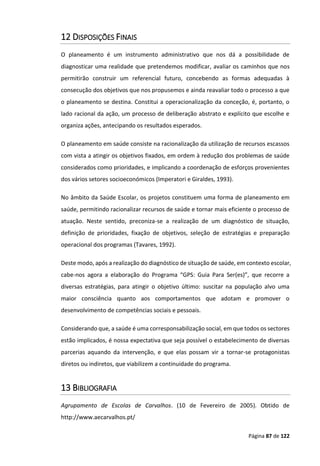 Página 87 de 122
12 DISPOSIÇÕES FINAIS
O planeamento é um instrumento administrativo que nos dá a possibilidade de
diagnosticar uma realidade que pretendemos modificar, avaliar os caminhos que nos
permitirão construir um referencial futuro, concebendo as formas adequadas à
consecução dos objetivos que nos propusemos e ainda reavaliar todo o processo a que
o planeamento se destina. Constitui a operacionalização da conceção, é, portanto, o
lado racional da ação, um processo de deliberação abstrato e explícito que escolhe e
organiza ações, antecipando os resultados esperados.
O planeamento em saúde consiste na racionalização da utilização de recursos escassos
com vista a atingir os objetivos fixados, em ordem à redução dos problemas de saúde
considerados como prioridades, e implicando a coordenação de esforços provenientes
dos vários setores socioeconómicos (Imperatori e Giraldes, 1993).
No âmbito da Saúde Escolar, os projetos constituem uma forma de planeamento em
saúde, permitindo racionalizar recursos de saúde e tornar mais eficiente o processo de
atuação. Neste sentido, preconiza-se a realização de um diagnóstico de situação,
definição de prioridades, fixação de objetivos, seleção de estratégias e preparação
operacional dos programas (Tavares, 1992).
Deste modo, após a realização do diagnóstico de situação de saúde, em contexto escolar,
cabe-nos agora a elaboração do Programa “GPS: Guia Para Ser(es)”, que recorre a
diversas estratégias, para atingir o objetivo último: suscitar na população alvo uma
maior consciência quanto aos comportamentos que adotam e promover o
desenvolvimento de competências sociais e pessoais.
Considerando que, a saúde é uma corresponsabilização social, em que todos os sectores
estão implicados, é nossa expectativa que seja possível o estabelecimento de diversas
parcerias aquando da intervenção, e que elas possam vir a tornar-se protagonistas
diretos ou indiretos, que viabilizem a continuidade do programa.
13 BIBLIOGRAFIA
Agrupamento de Escolas de Carvalhos. (10 de Fevereiro de 2005). Obtido de
http://www.aecarvalhos.pt/
 