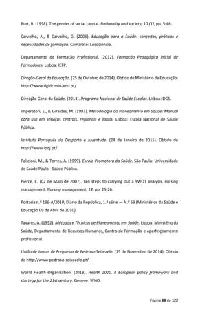 Página 88 de 122
Burt, R. (1998). The gender of social capital. Rationality and society, 10 (1), pp. 5-46.
Carvalho, A., & Carvalho, G. (2006). Educação para a Saúde: conceitos, práticas e
necessidades de formação. Camarate: Lusociência.
Departamento de Formação Profissional. (2012). Formação Pedagógica Inicial de
Formadores. Lisboa: IEFP.
Direção-Geral da Educação. (25 de Outubro de 2014). Obtido de Ministério da Educação:
http://www.dgidc.min-edu.pt/
Direcção Geral da Saúde. (2014). Programa Nacional de Saúde Escolar. Lisboa: DGS.
Imperatori, E., & Giraldes, M. (1993). Metodologia do Planeamento em Saúde: Manual
para uso em serviços centrais, regionais e locais. Lisboa: Escola Nacional de Saúde
Pública.
Instituto Português do Desporto e Juventude. (24 de Janeiro de 2015). Obtido de
http://www.ipdj.pt/
Pelicioni, M., & Torres, A. (1999). Escola Promotora da Saúde. São Paulo: Universidade
de Saúde Paulo - Saúde Pública.
Pierce, C. (02 de Maio de 2007). Ten steps to carrying out a SWOT analysis. nursing
management. Nursing management, 14, pp. 25-26.
Portaria n.º 196-A/2010, Diário da República, 1.ª série — N.º 69 (Ministérios da Saúde e
Educação 09 de Abril de 2010).
Tavares, A. (1992). Métodos e Técnicas de Planeamento em Saúde. Lisboa: Ministério da
Saúde, Departamento de Recursos Humanos, Centro de Formação e aperfeiçoamento
profissional.
União de Juntas de Freguesia de Pedroso-Seixezelo. (15 de Novembro de 2014). Obtido
de http://www.pedroso-seixezelo.pt/
World Health Organization. (2013). Health 2020. A European policy framework and
startegy for the 21st century. Geneve: WHO.
 