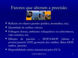 Fatores que alteram a precisão Reflexão em objetos grandes (prédios, montanhas, etc); Quantidade de satélites visíveis; Folhagens densas, ambientes subaquáticos ou subterrâneos, vales estreitos, etc; Diluição de precisão – DOP/GDOP ( dilution of precision/geometric DOP ) geometria dos satélites. Baixa DOP, melhor  precisão Disponibilidade seletiva intencional pelos EUA; 