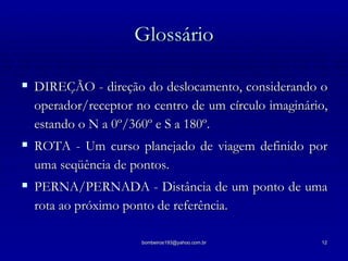 Glossário DIREÇÃO - direção do deslocamento, considerando o operador/receptor no centro de um círculo imaginário, estando o N a 0º/360º e S a 180º. ROTA - Um curso planejado de viagem definido por uma seqüência de pontos. PERNA/PERNADA - Distância de um ponto de uma rota ao próximo ponto de referência. 