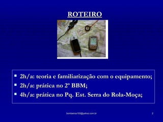 ROTEIRO 2h/a: teoria e familiarização com o equipamento; 2h/a: prática no 2º BBM; 4h/a: prática no Pq. Est. Serra do Rola-Moça; 